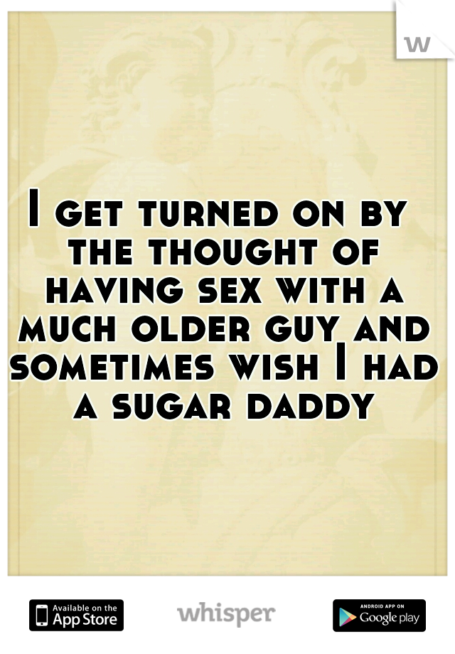 I get turned on by the thought of having sex with a much older guy and sometimes wish I had a sugar daddy