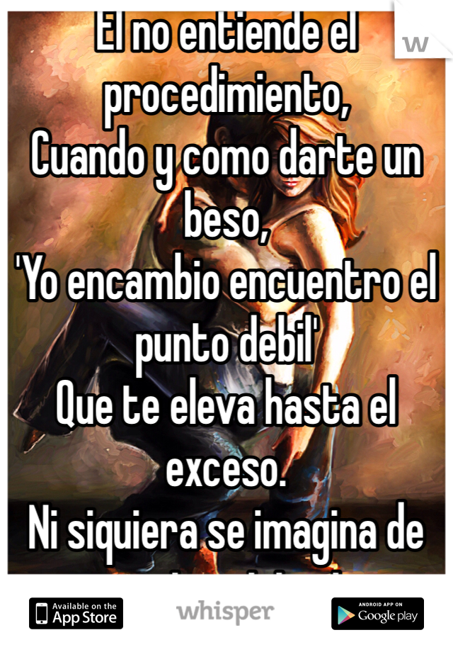 El no entiende el procedimiento, 
Cuando y como darte un beso, 
'Yo encambio encuentro el punto debil'
Que te eleva hasta el exceso.
Ni siquiera se imagina de ese pacto misterioso, 
Con tu alma y tu cerebro.