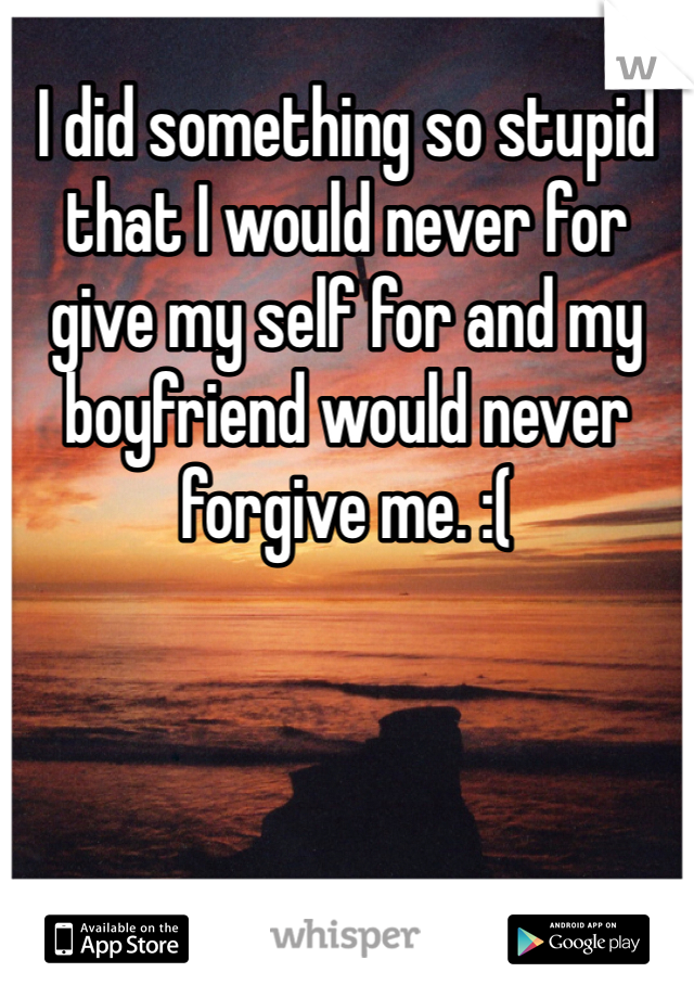 I did something so stupid that I would never for give my self for and my boyfriend would never forgive me. :(