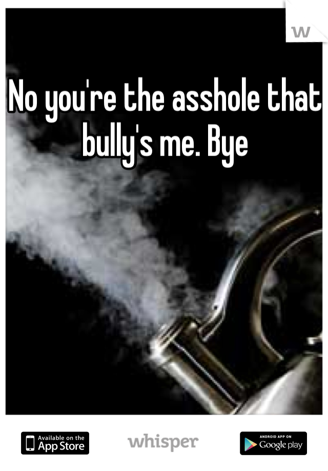 No you're the asshole that bully's me. Bye 