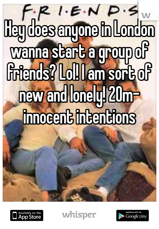 Hey does anyone in London wanna start a group of friends? Lol! I am sort of new and lonely! 20m-innocent intentions