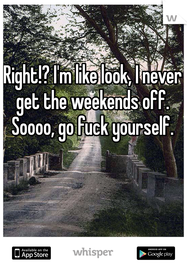 Right!? I'm like look, I never get the weekends off. Soooo, go fuck yourself. 