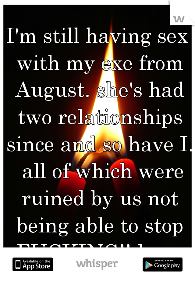 I'm still having sex with my exe from August. she's had two relationships since and so have I.  all of which were ruined by us not being able to stop FUCKING!! lmao