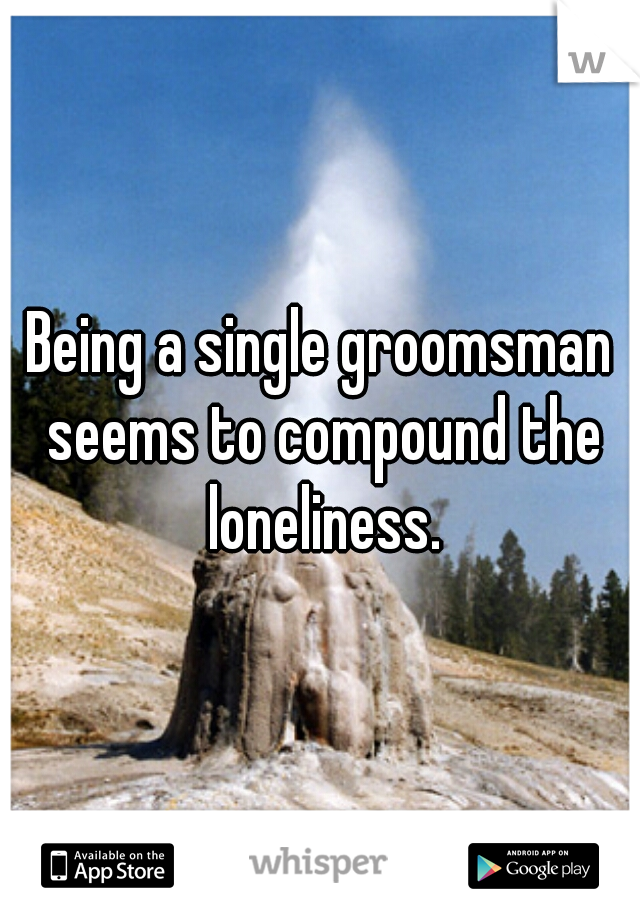 Being a single groomsman seems to compound the loneliness.