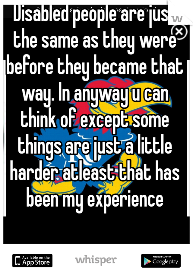 Disabled people are just the same as they were before they became that way. In anyway u can think of except some things are just a little harder atleast that has been my experience 