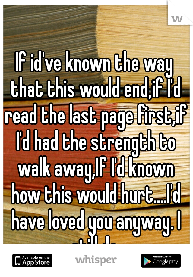 If id've known the way that this would end,if I'd read the last page first,if I'd had the strength to walk away,If I'd known how this would hurt....I'd have loved you anyway. I still do.