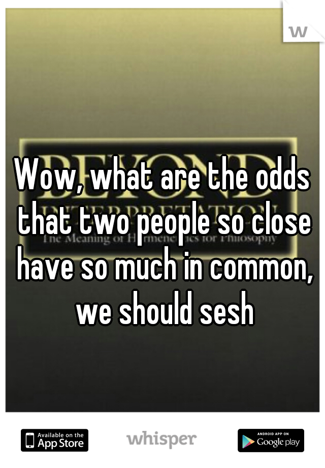 Wow, what are the odds that two people so close have so much in common, we should sesh