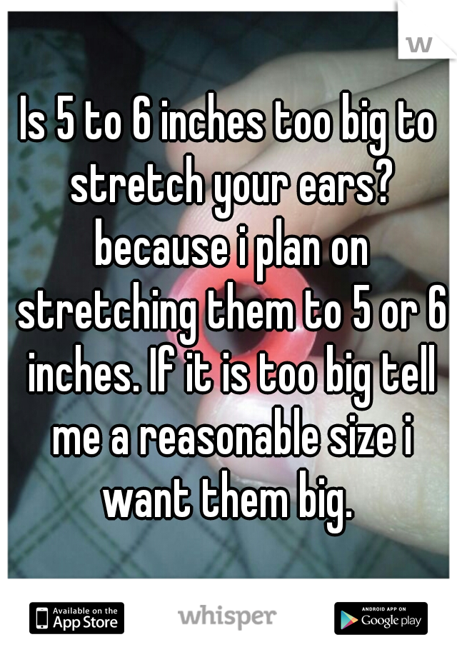 Is 5 to 6 inches too big to stretch your ears? because i plan on stretching them to 5 or 6 inches. If it is too big tell me a reasonable size i want them big. 