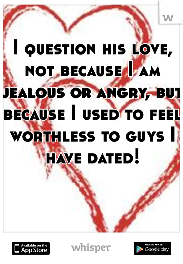 I question his love, not because I am jealous or angry, but because I used to feel worthless to guys I have dated!