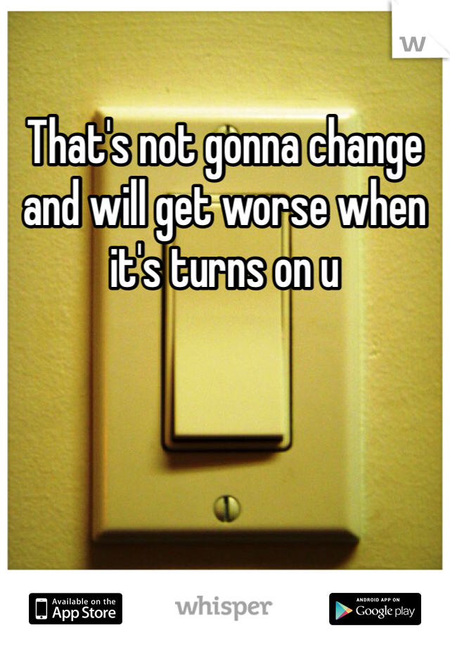 That's not gonna change and will get worse when it's turns on u