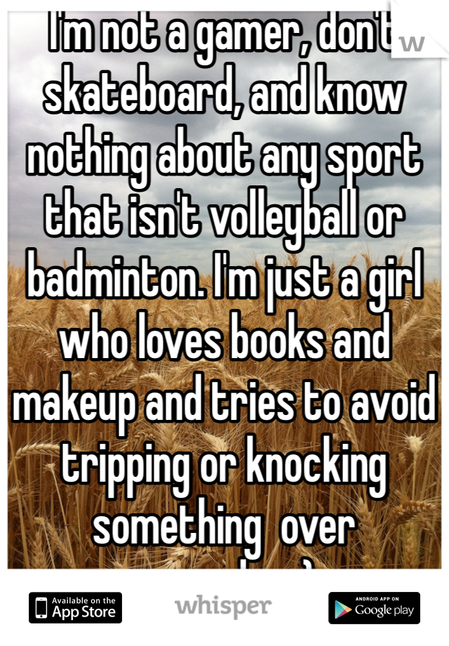 I'm not a gamer, don't skateboard, and know nothing about any sport that isn't volleyball or badminton. I'm just a girl who loves books and makeup and tries to avoid tripping or knocking something  over everyday :)