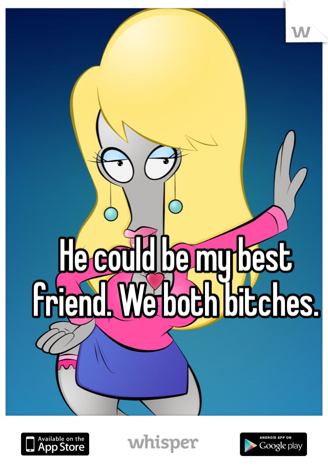 He could be my best friend. We both bitches. 