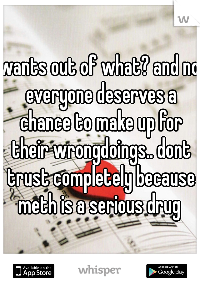 wants out of what? and no everyone deserves a chance to make up for their wrongdoings.. dont trust completely because meth is a serious drug 