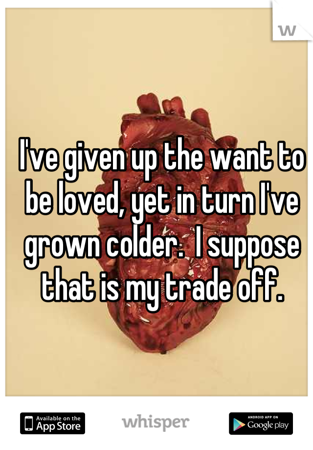 I've given up the want to be loved, yet in turn I've grown colder.  I suppose that is my trade off.