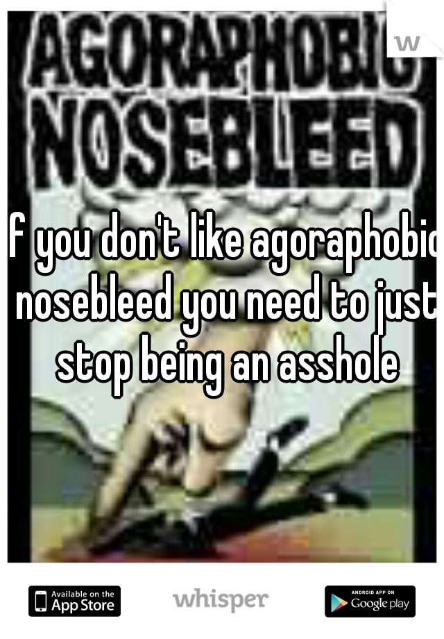 If you don't like agoraphobic nosebleed you need to just stop being an asshole