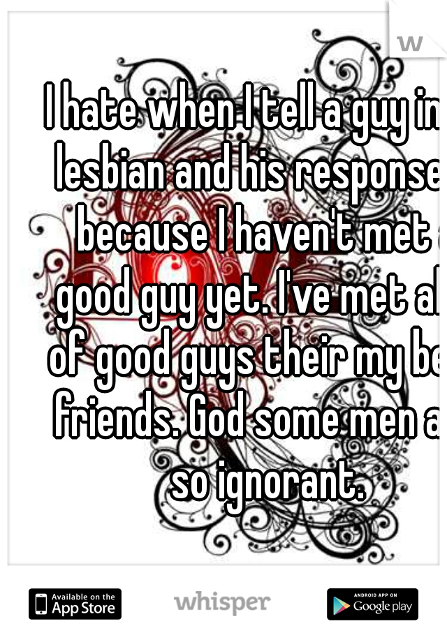 I hate when I tell a guy im a lesbian and his response is because I haven't met a good guy yet. I've met alot of good guys their my best friends. God some men are so ignorant.