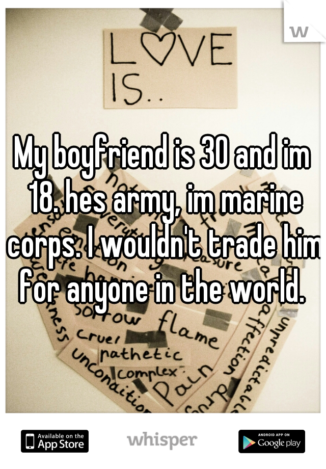 My boyfriend is 30 and im 18. hes army, im marine corps. I wouldn't trade him for anyone in the world. 