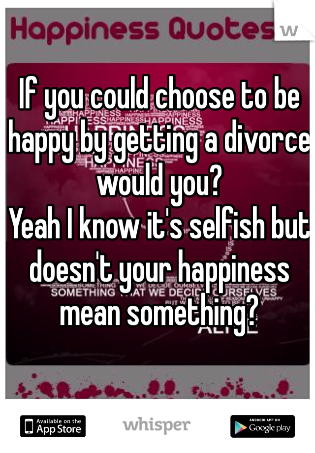 If you could choose to be happy by getting a divorce would you?
Yeah I know it's selfish but doesn't your happiness mean something? 