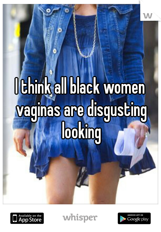 I think all black women vaginas are disgusting looking