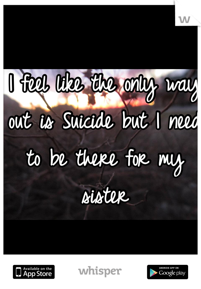 I feel like the only way out is Suicide but I need to be there for my sister