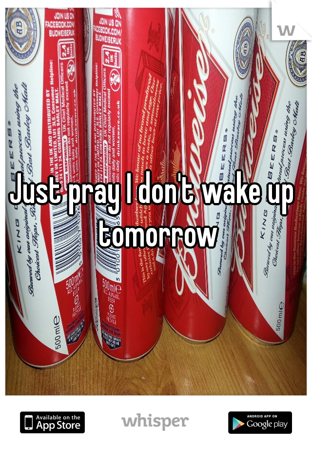 Just pray I don't wake up  tomorrow