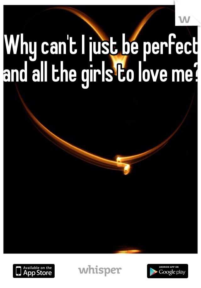 Why can't I just be perfect and all the girls to love me?