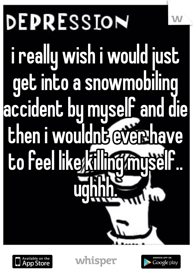 i really wish i would just get into a snowmobiling accident by myself and die then i wouldnt ever have to feel like killing myself.. ughhh.