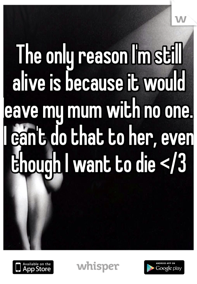 The only reason I'm still alive is because it would leave my mum with no one. I can't do that to her, even though I want to die </3