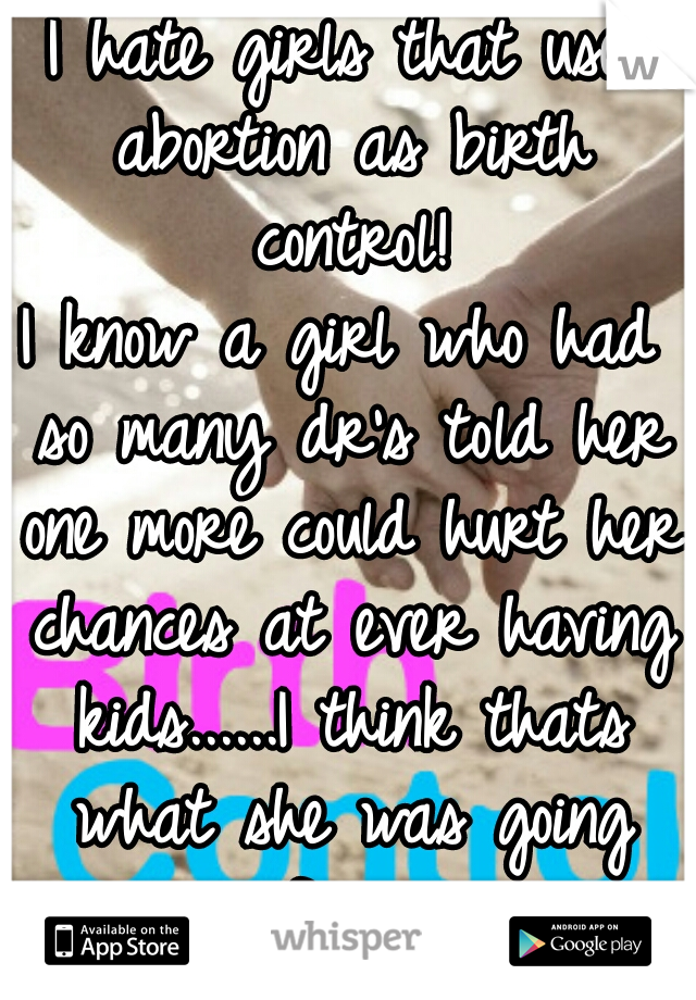 I hate girls that use abortion as birth control!
I know a girl who had so many dr's told her one more could hurt her chances at ever having kids......I think thats what she was going for....