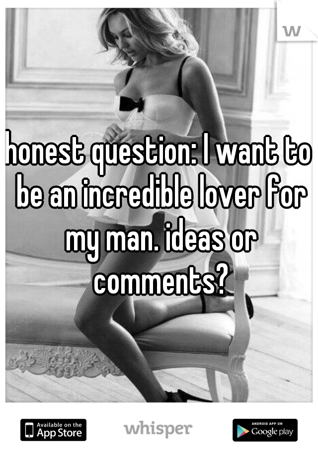 honest question: I want to be an incredible lover for my man. ideas or comments?