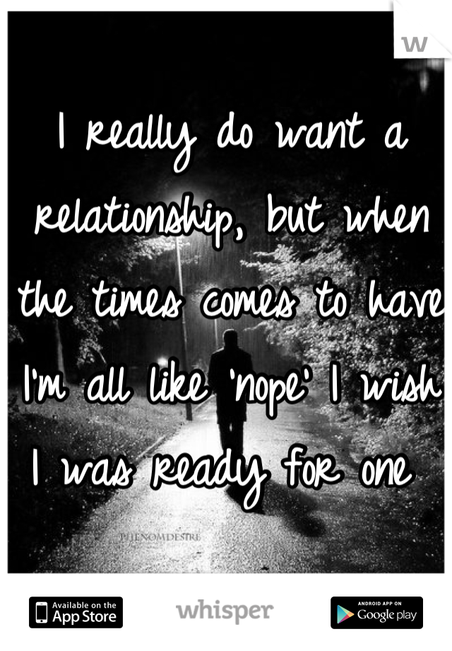 I really do want a relationship, but when the times comes to have I'm all like 'nope' I wish I was ready for one 