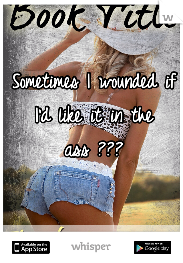 Sometimes I wounded if I'd like it in the ass ???