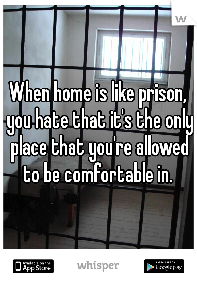 When home is like prison, you hate that it's the only place that you're allowed to be comfortable in. 