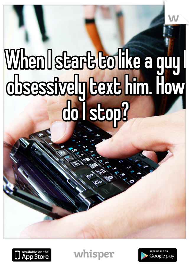 When I start to like a guy I obsessively text him. How do I stop? 