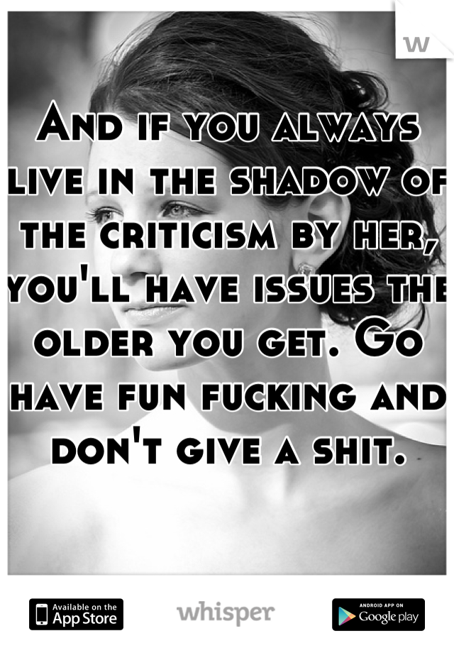 And if you always live in the shadow of the criticism by her, you'll have issues the older you get. Go have fun fucking and don't give a shit.  