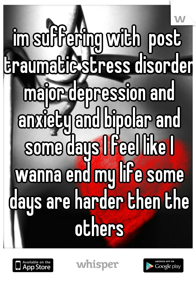 im suffering with  post traumatic stress disorder major depression and anxiety and bipolar and some days I feel like I wanna end my life some days are harder then the others