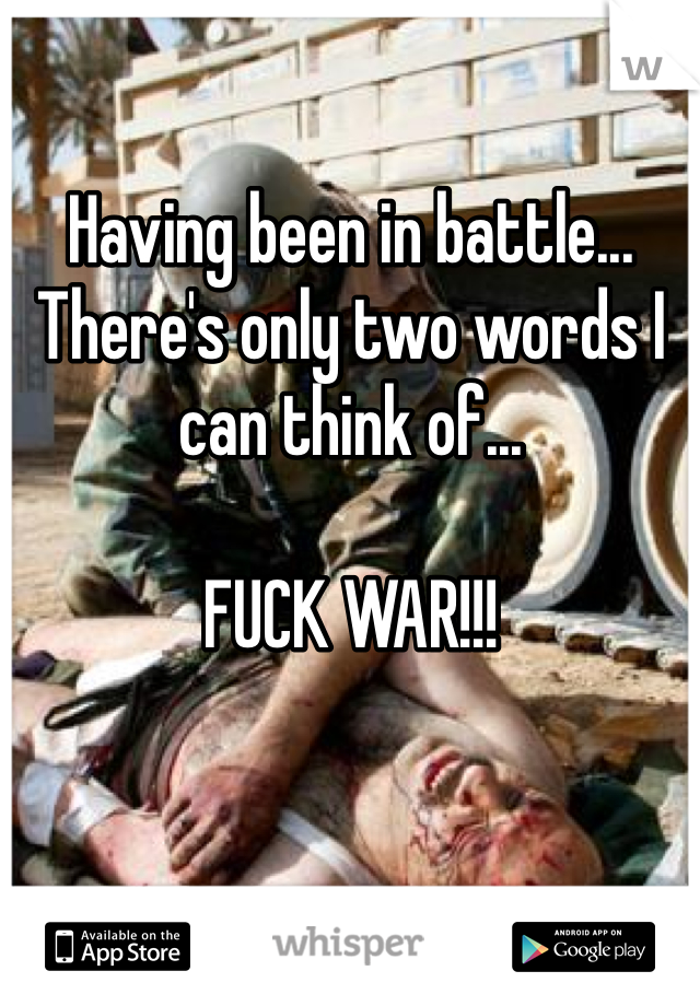 Having been in battle... There's only two words I can think of...

FUCK WAR!!!