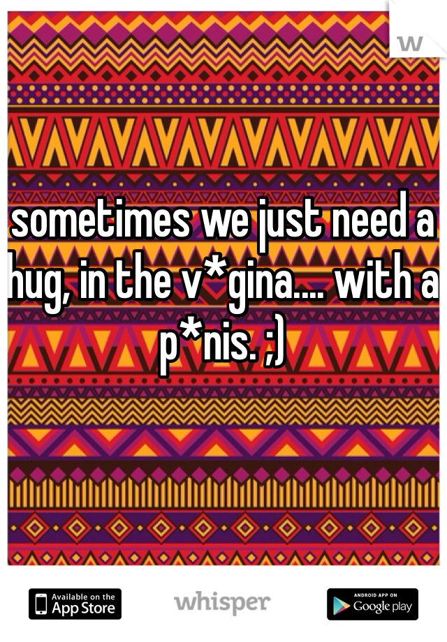 sometimes we just need a hug, in the v*gina.... with a p*nis. ;) 