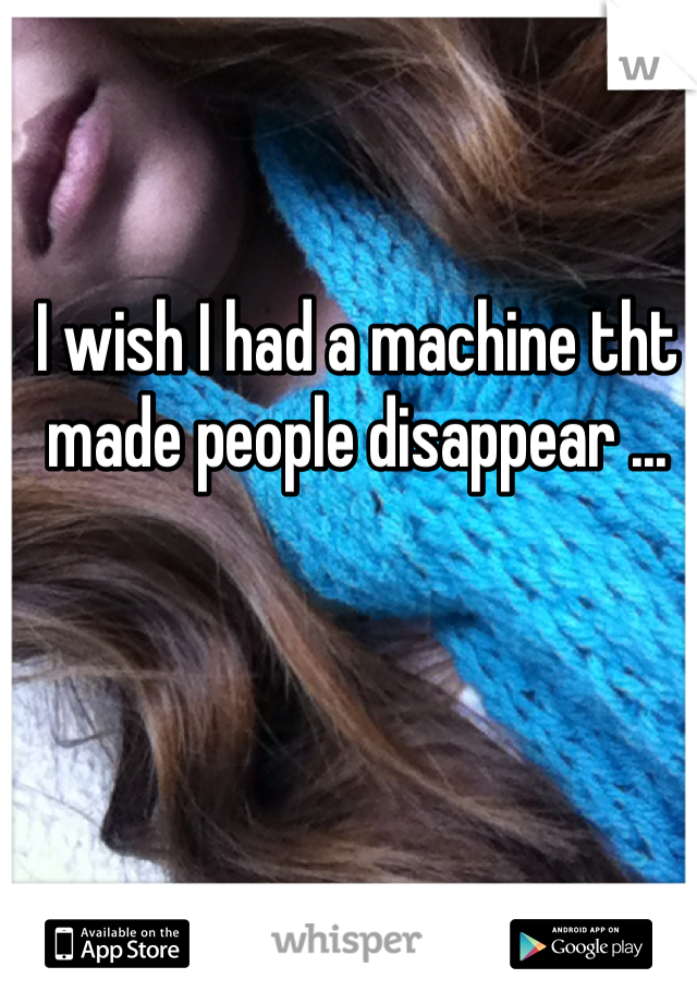 I wish I had a machine tht made people disappear ...