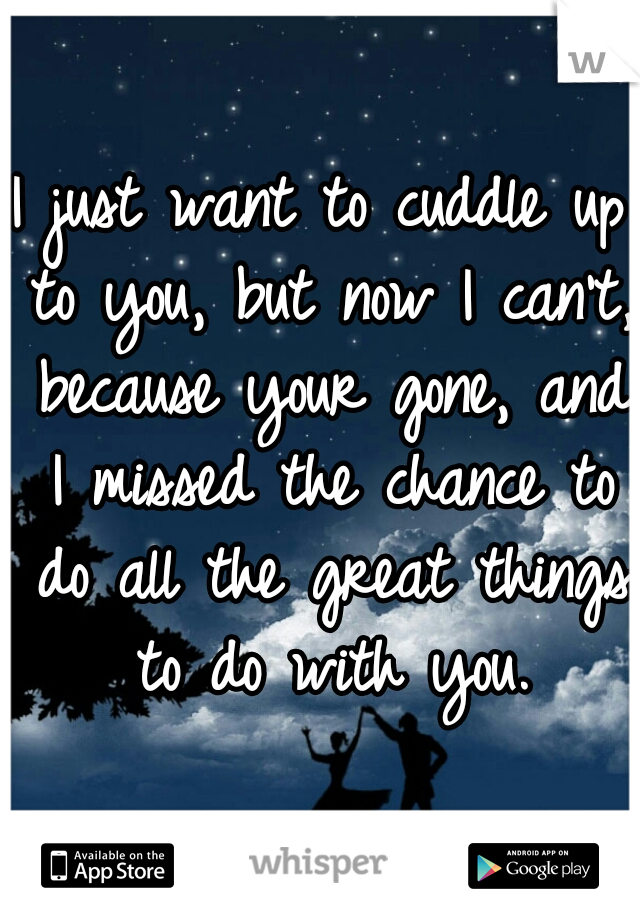 I just want to cuddle up to you, but now I can't, because your gone, and I missed the chance to do all the great things to do with you.