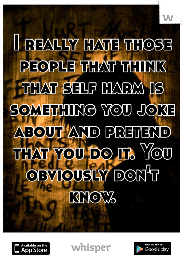 I really hate those people that think that self harm is something you joke about and pretend that you do it. You obviously don't know.