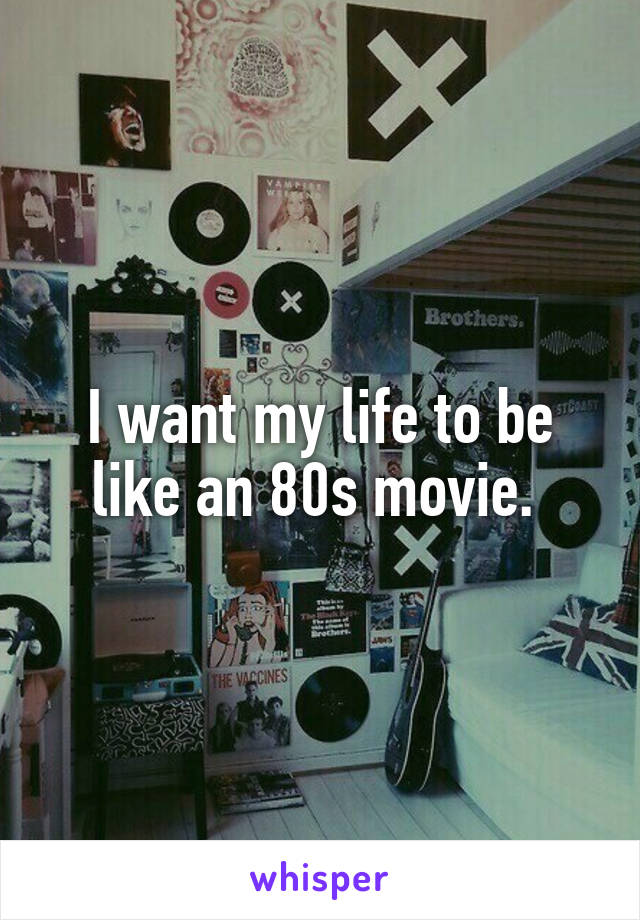 I want my life to be like an 80s movie. 