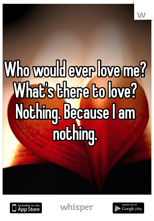 Who would ever love me? What's there to love? Nothing. Because I am nothing.