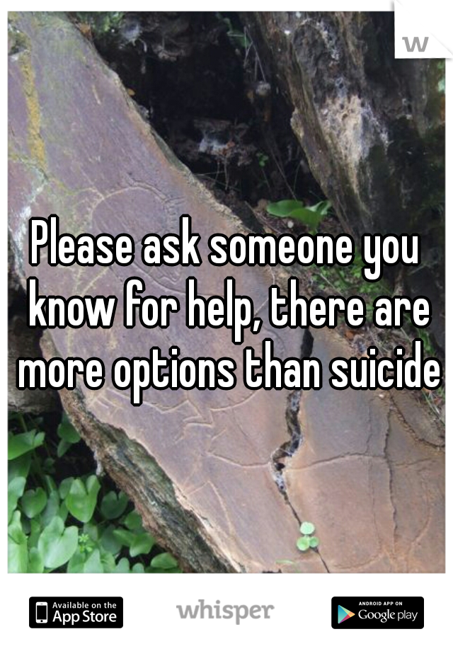 Please ask someone you know for help, there are more options than suicide