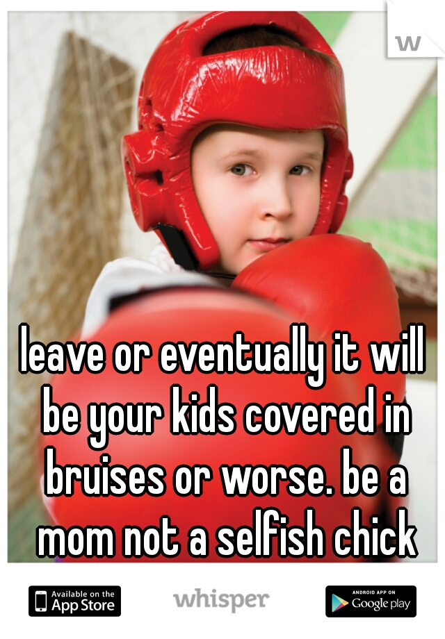 leave or eventually it will be your kids covered in bruises or worse. be a mom not a selfish chick