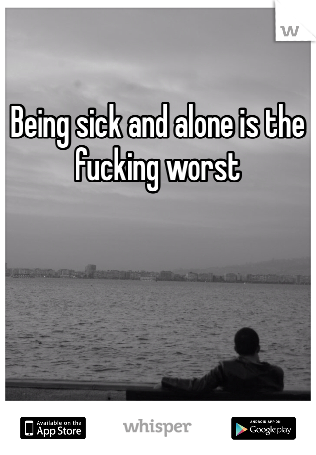 Being sick and alone is the fucking worst 