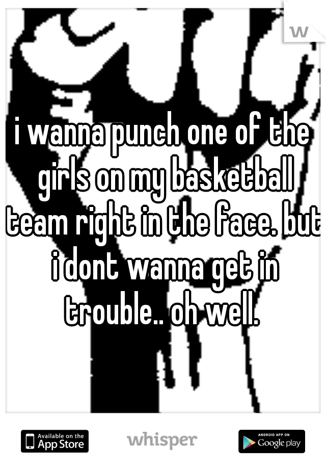 i wanna punch one of the girls on my basketball team right in the face. but i dont wanna get in trouble.. oh well. 