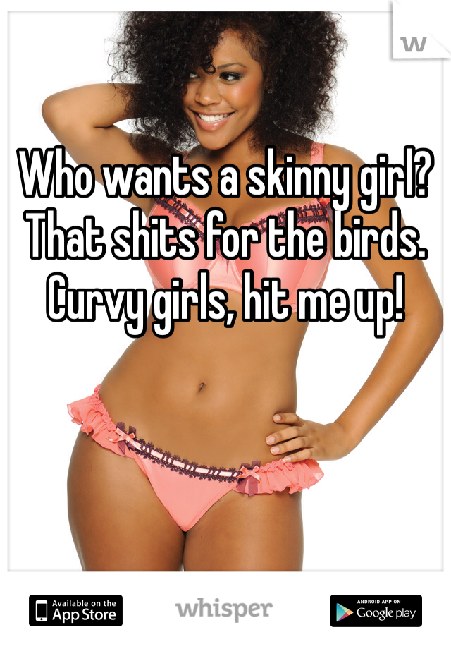 Who wants a skinny girl? That shits for the birds. Curvy girls, hit me up! 