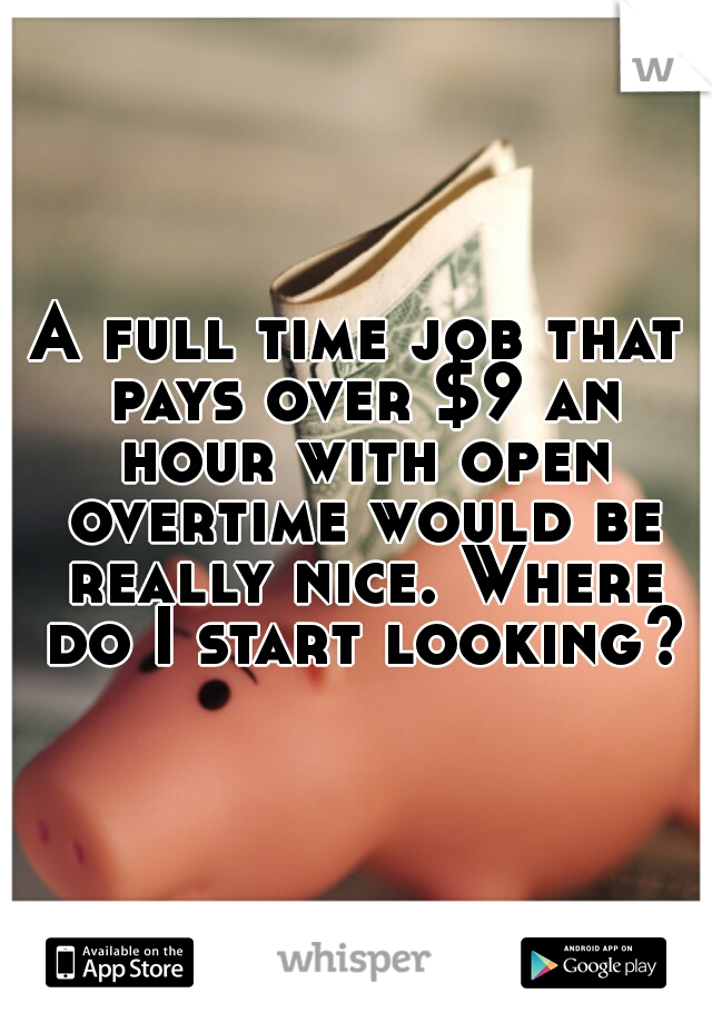 A full time job that pays over $9 an hour with open overtime would be really nice. Where do I start looking?