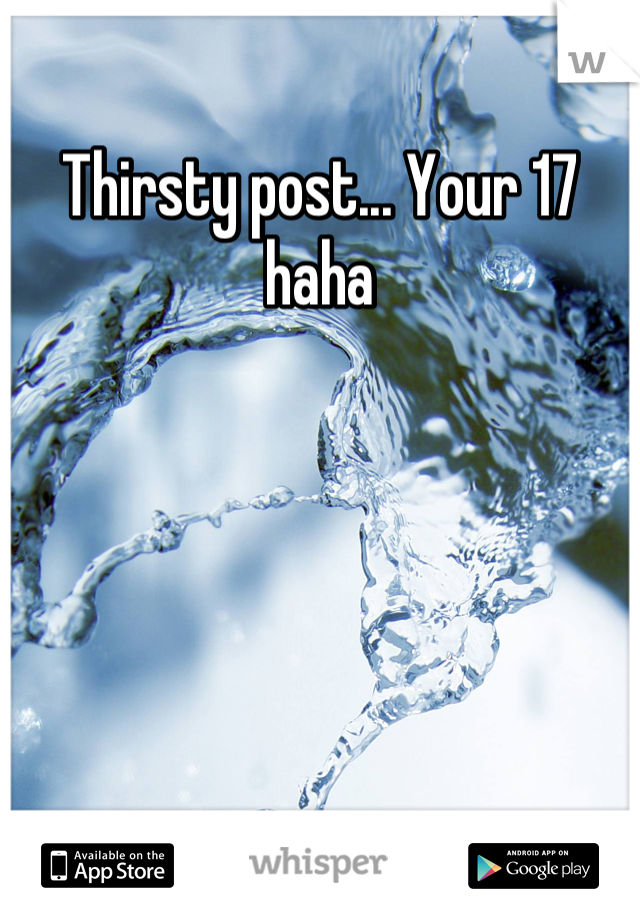 Thirsty post... Your 17 haha